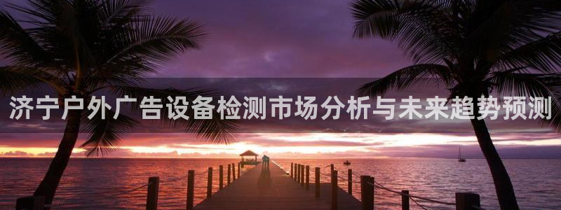 杏宇平台好吗：济宁户外广告设备检测市场分